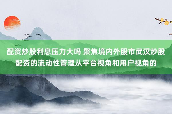 配资炒股利息压力大吗 聚焦境内外股市武汉炒股配资的流动性管理从平台视角和用户视角的