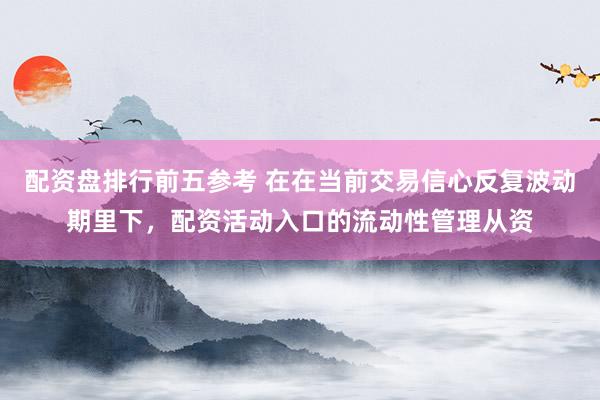 配资盘排行前五参考 在在当前交易信心反复波动期里下,配资活动入口的流动性管理从资
